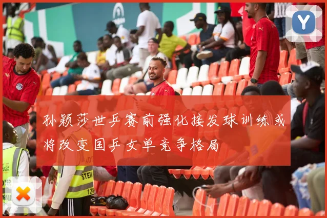 孙颖莎世乒赛前强化接发球训练或将改变国乒女单竞争格局