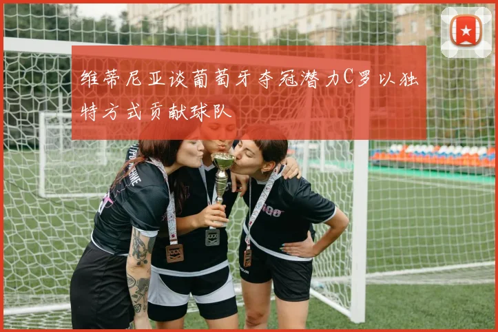 维蒂尼亚谈葡萄牙夺冠潜力C罗以独特方式贡献球队