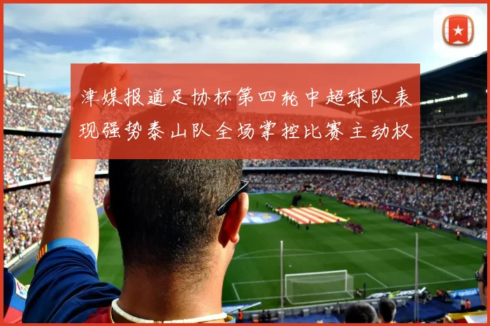 津媒报道足协杯第四轮中超球队表现强势泰山队全场掌控比赛主动权